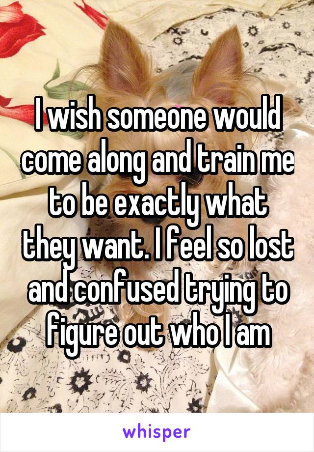 I wish someone would come along and train me to be exactly what they want. I feel so lost and confused trying to figure out who I am