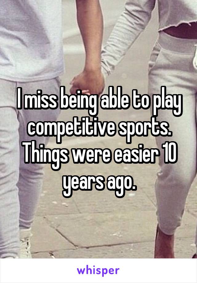 I miss being able to play competitive sports. Things were easier 10 years ago.