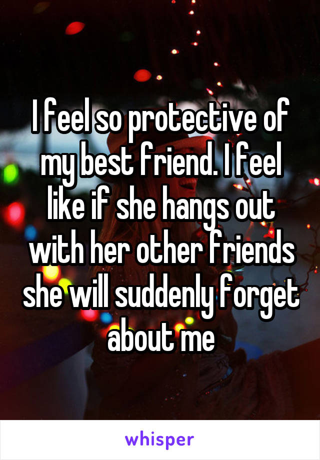 I feel so protective of my best friend. I feel like if she hangs out with her other friends she will suddenly forget about me