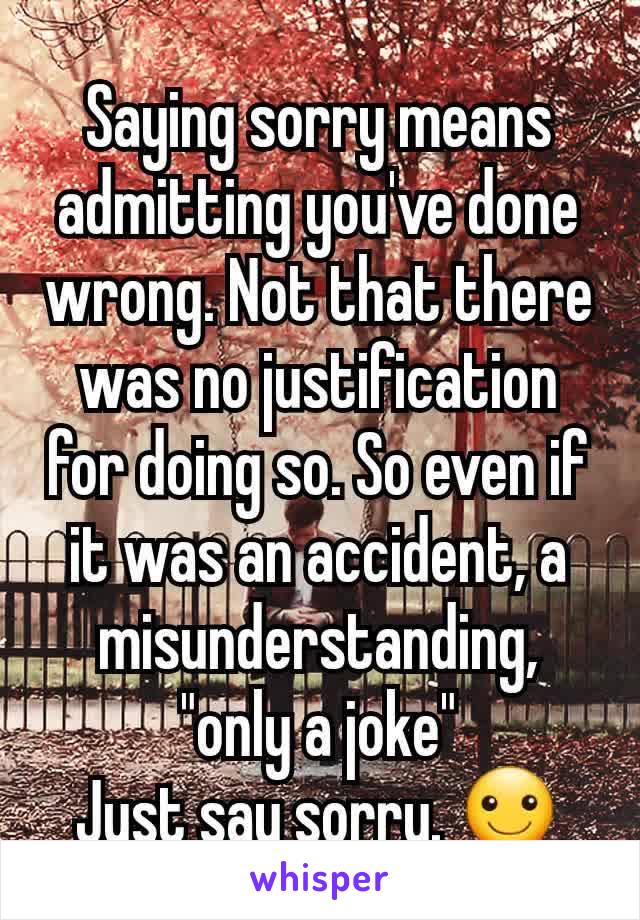 Saying sorry means admitting you've done wrong. Not that there was no justification for doing so. So even if it was an accident, a misunderstanding, "only a joke"
Just say sorry. ☺