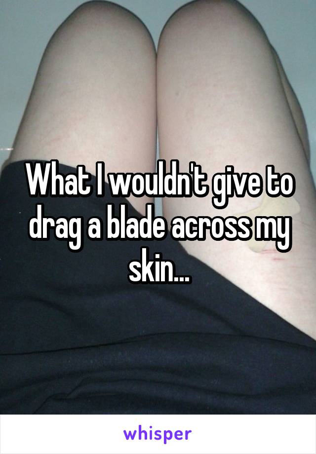 What I wouldn't give to drag a blade across my skin...