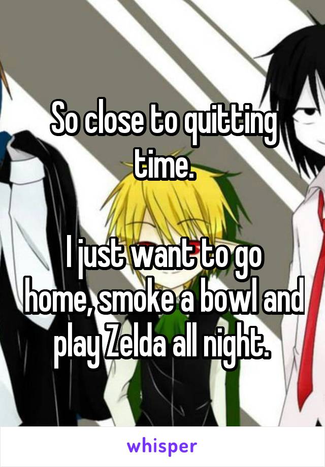 So close to quitting time.

I just want to go home, smoke a bowl and play Zelda all night. 