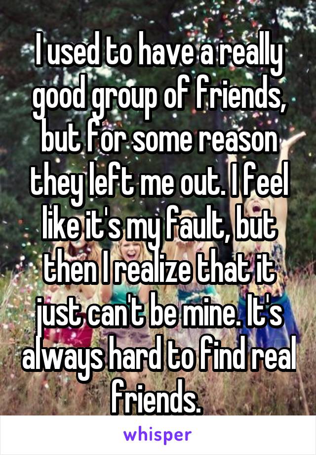 I used to have a really good group of friends, but for some reason they left me out. I feel like it's my fault, but then I realize that it just can't be mine. It's always hard to find real friends. 