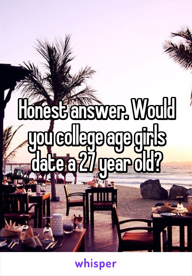 Honest answer. Would you college age girls date a 27 year old?