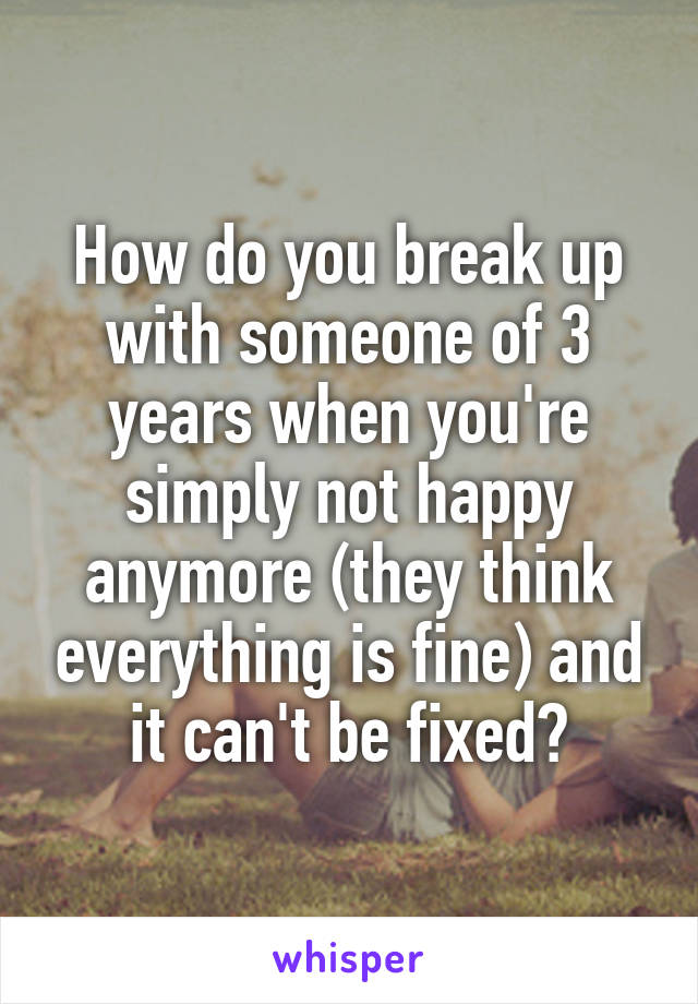 How do you break up with someone of 3 years when you're simply not happy anymore (they think everything is fine) and it can't be fixed?