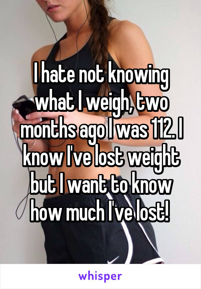 I hate not knowing what I weigh, two months ago I was 112. I know I've lost weight but I want to know how much I've lost! 