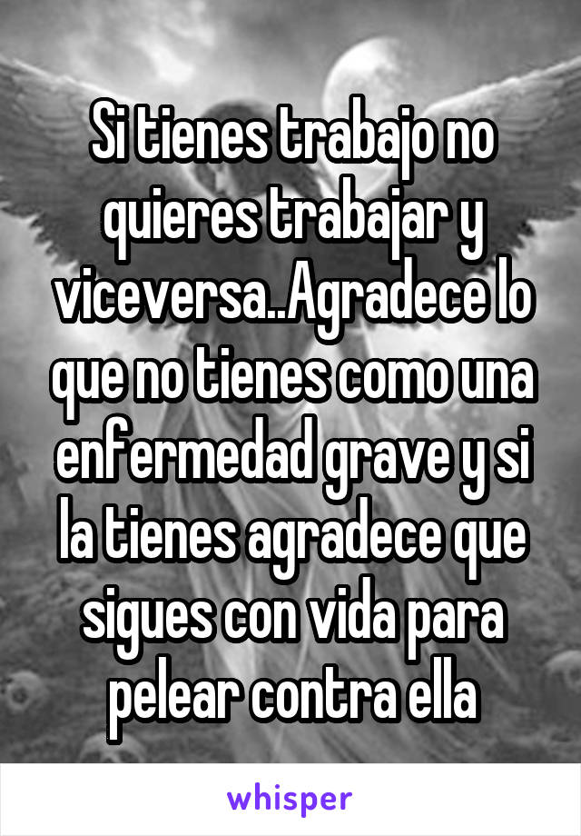 Si tienes trabajo no quieres trabajar y viceversa..Agradece lo que no tienes como una enfermedad grave y si la tienes agradece que sigues con vida para pelear contra ella