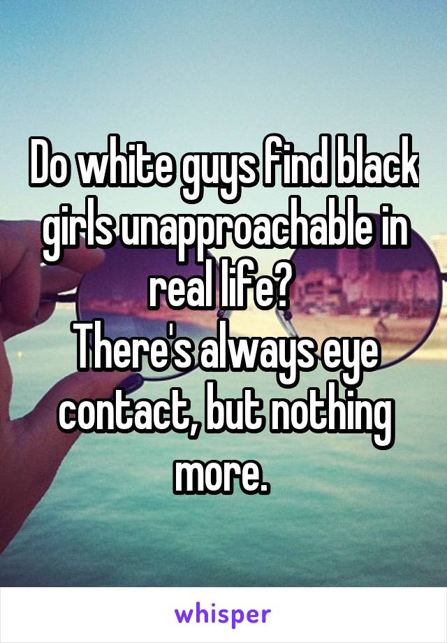 Do white guys find black girls unapproachable in real life? 
There's always eye contact, but nothing more. 