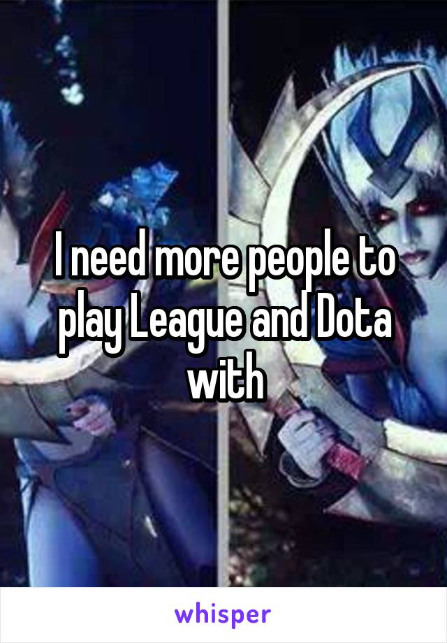 I need more people to play League and Dota with