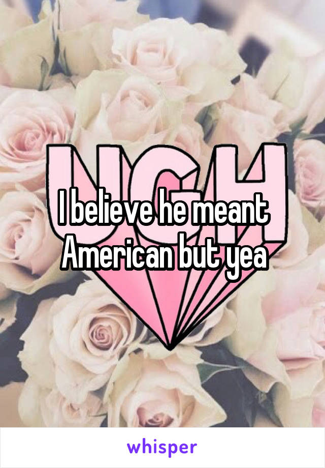 I believe he meant American but yea