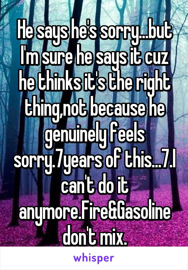 He says he's sorry...but I'm sure he says it cuz he thinks it's the right thing,not because he genuinely feels sorry.7years of this...7.I can't do it anymore.Fire&Gasoline don't mix.