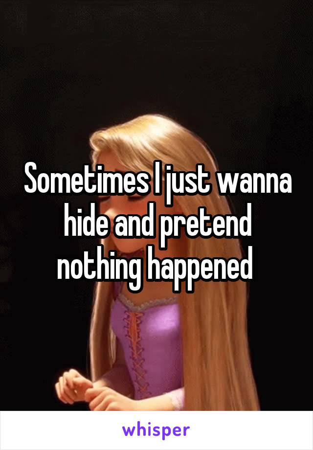 Sometimes I just wanna hide and pretend nothing happened 