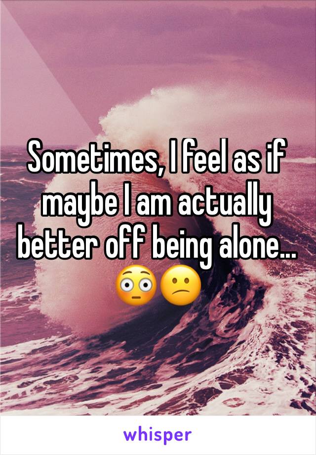 Sometimes, I feel as if maybe I am actually better off being alone... 😳😕