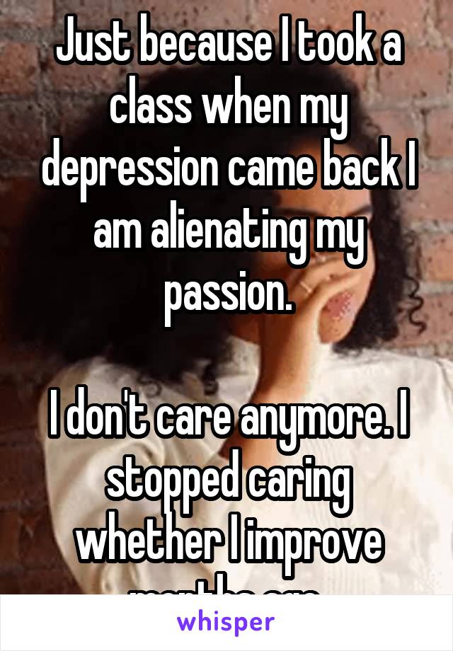 Just because I took a class when my depression came back I am alienating my passion.

I don't care anymore. I stopped caring whether I improve months ago.