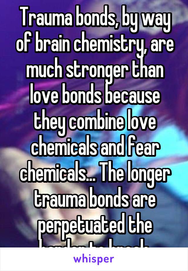 Trauma bonds, by way of brain chemistry, are much stronger than love bonds because they combine love chemicals and fear chemicals... The longer trauma bonds are perpetuated the harder to break.