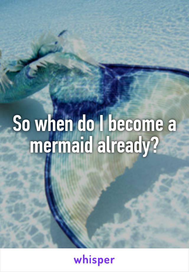 So when do I become a mermaid already?