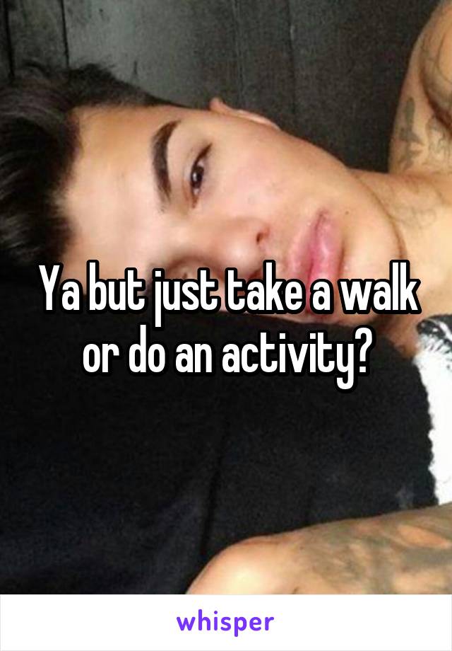 Ya but just take a walk or do an activity?