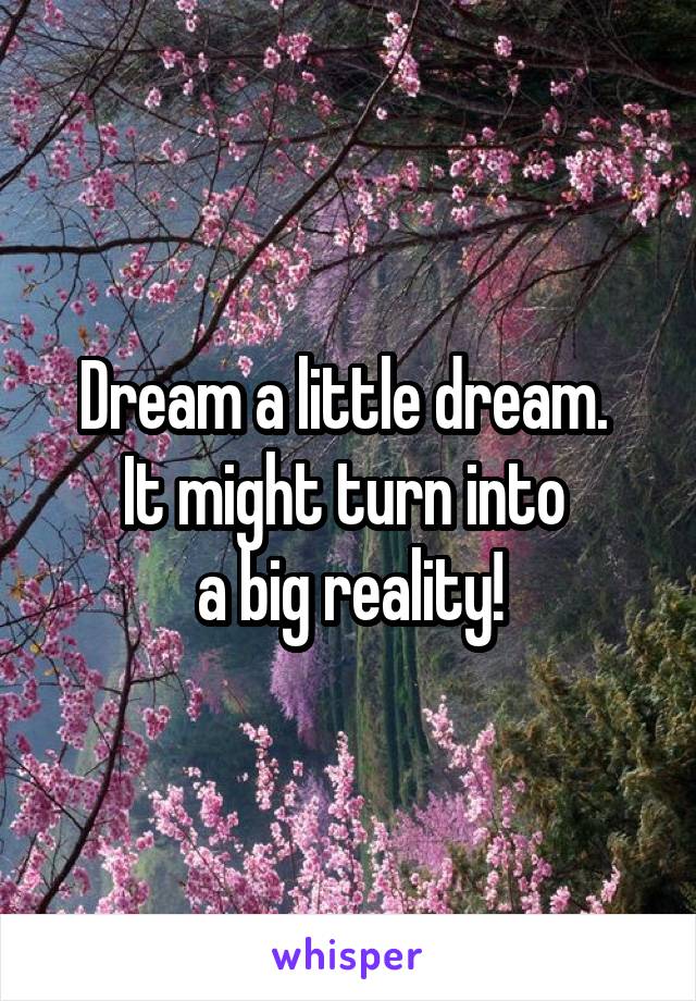 Dream a little dream. 
It might turn into 
a big reality!