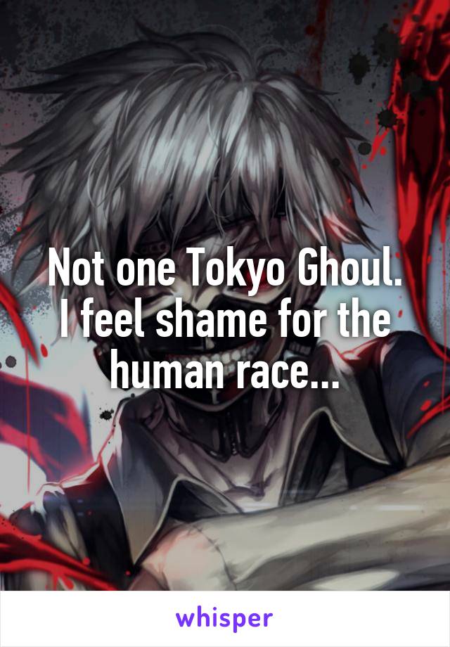 Not one Tokyo Ghoul.
I feel shame for the human race...