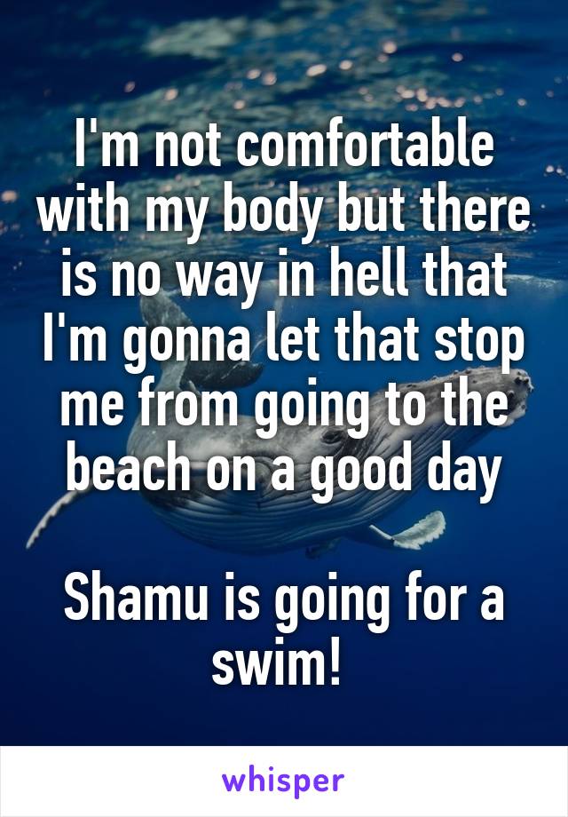 I'm not comfortable with my body but there is no way in hell that I'm gonna let that stop me from going to the beach on a good day

Shamu is going for a swim! 