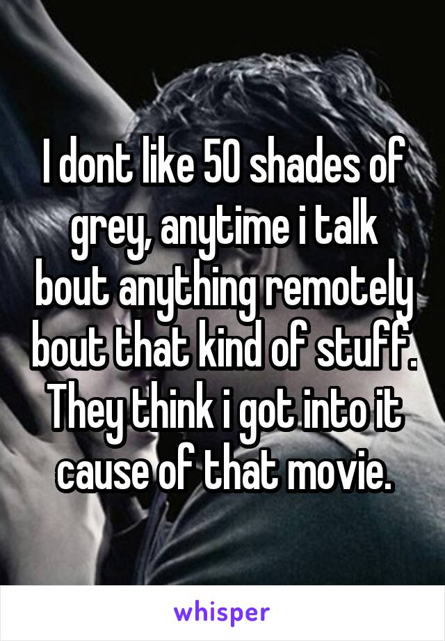 I dont like 50 shades of grey, anytime i talk bout anything remotely bout that kind of stuff. They think i got into it cause of that movie.