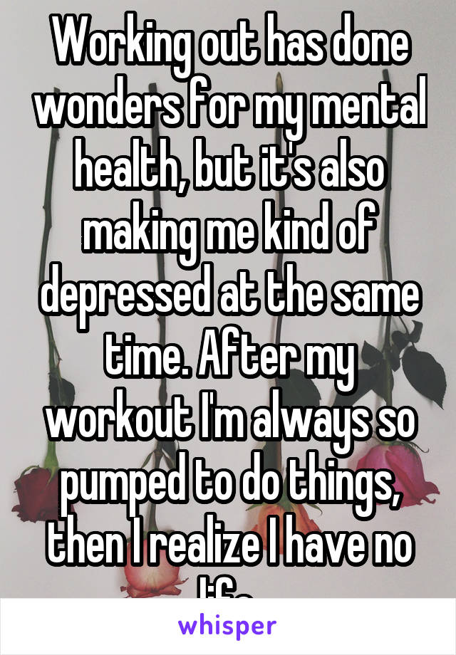 Working out has done wonders for my mental health, but it's also making me kind of depressed at the same time. After my workout I'm always so pumped to do things, then I realize I have no life.