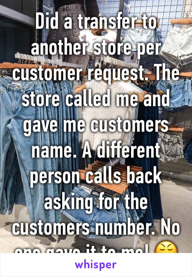 Did a transfer to another store per customer request. The store called me and gave me customers name. A different person calls back asking for the customers number. No one gave it to me! 😤