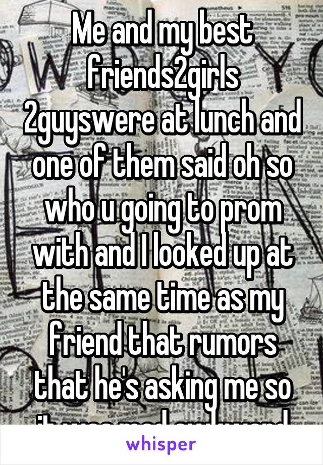 Me and my best friends2girls 2guyswere at lunch and one of them said oh so who u going to prom with and I looked up at the same time as my friend that rumors that he's asking me so it was mad awkward