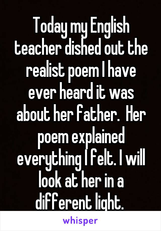 Today my English teacher dished out the realist poem I have ever heard it was about her father.  Her poem explained everything I felt. I will look at her in a different light. 