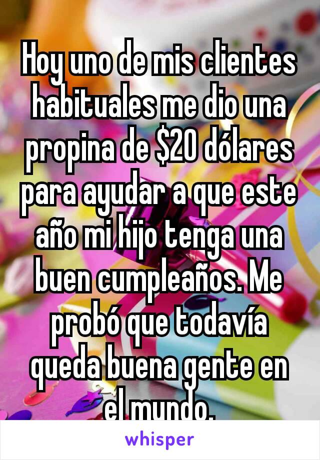 Hoy uno de mis clientes habituales me dio una propina de $20 dólares para ayudar a que este año mi hijo tenga una buen cumpleaños. Me probó que todavía queda buena gente en el mundo.