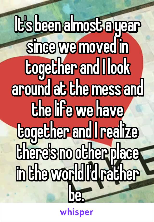 It's been almost a year since we moved in together and I look around at the mess and the life we have together and I realize there's no other place in the world I'd rather be. 