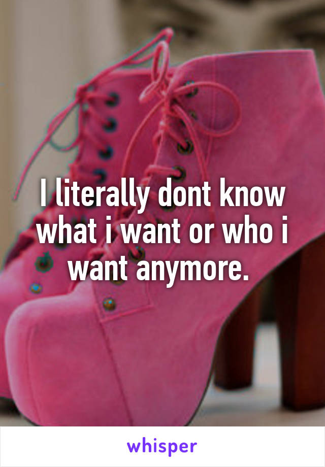 I literally dont know what i want or who i want anymore. 