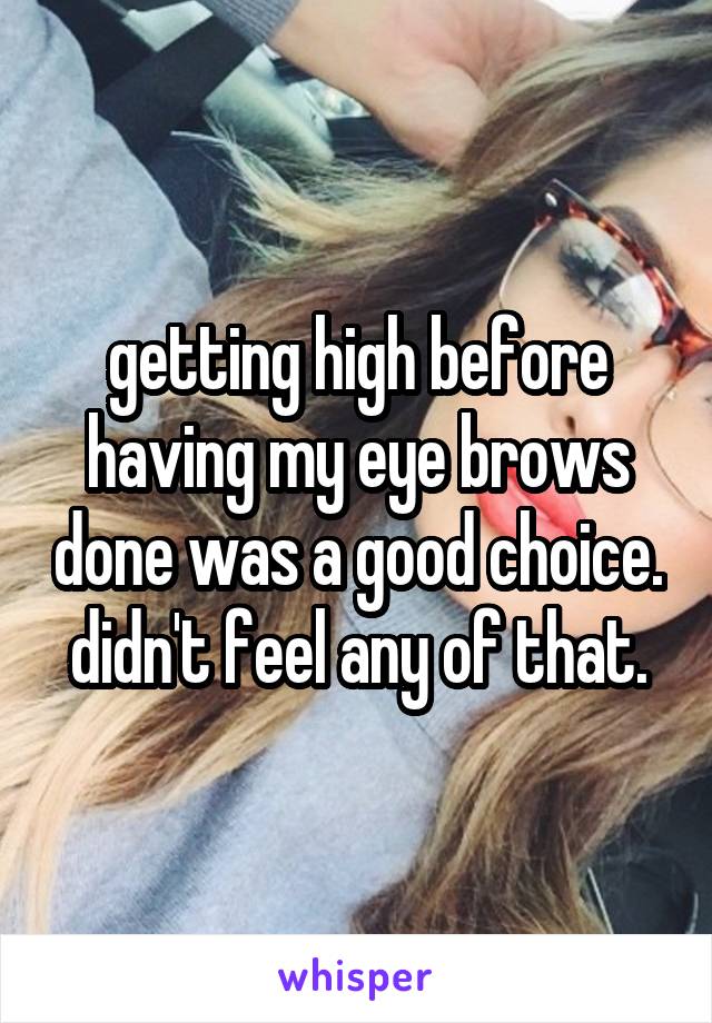 getting high before having my eye brows done was a good choice. didn't feel any of that.