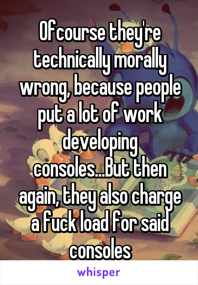 Ofcourse they're technically morally wrong, because people put a lot of work developing consoles...But then again, they also charge a fuck load for said consoles