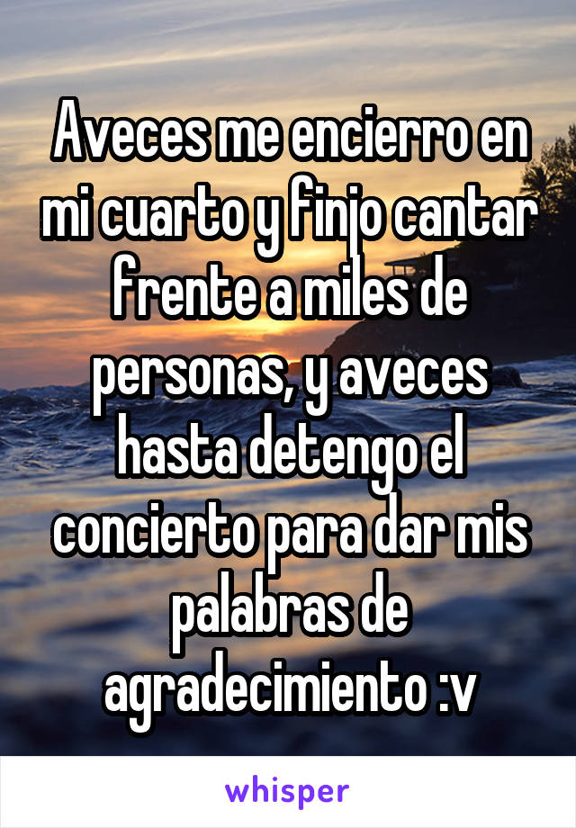 Aveces me encierro en mi cuarto y finjo cantar frente a miles de personas, y aveces hasta detengo el concierto para dar mis palabras de agradecimiento :v