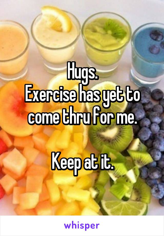 Hugs.
Exercise has yet to come thru for me.

Keep at it.