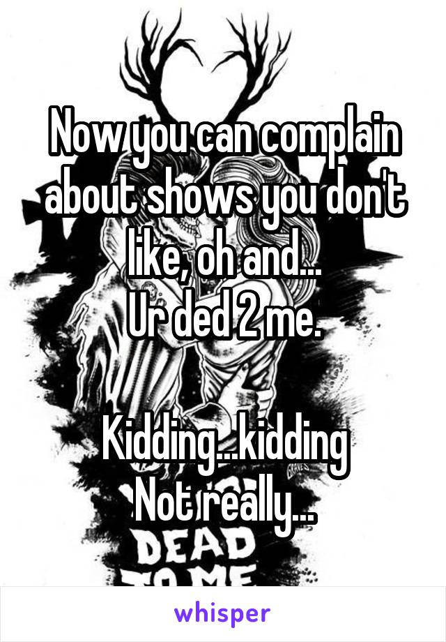 Now you can complain about shows you don't like, oh and...
Ur ded 2 me.

Kidding...kidding
Not really...