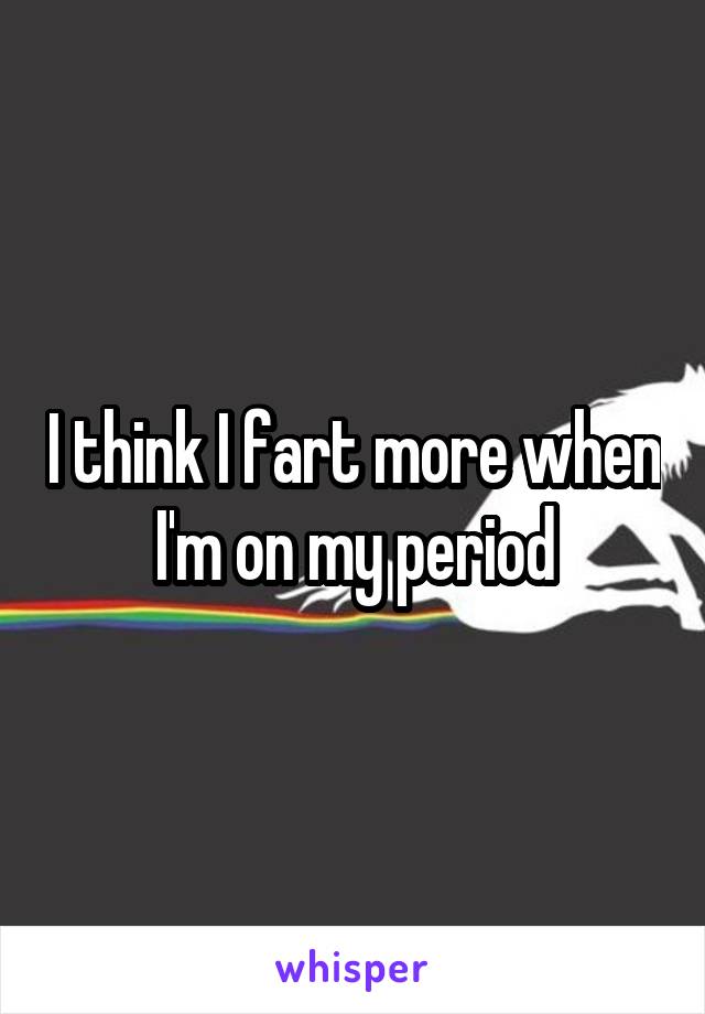 I think I fart more when I'm on my period