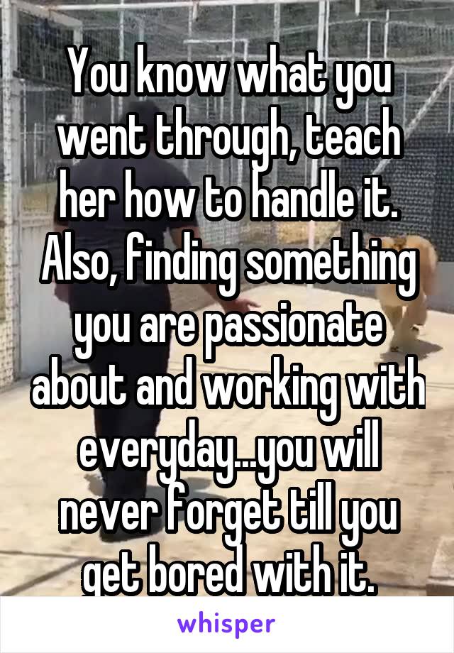 You know what you went through, teach her how to handle it. Also, finding something you are passionate about and working with everyday...you will never forget till you get bored with it.