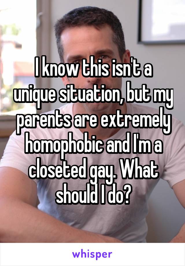 I know this isn't a unique situation, but my parents are extremely homophobic and I'm a closeted gay. What should I do?