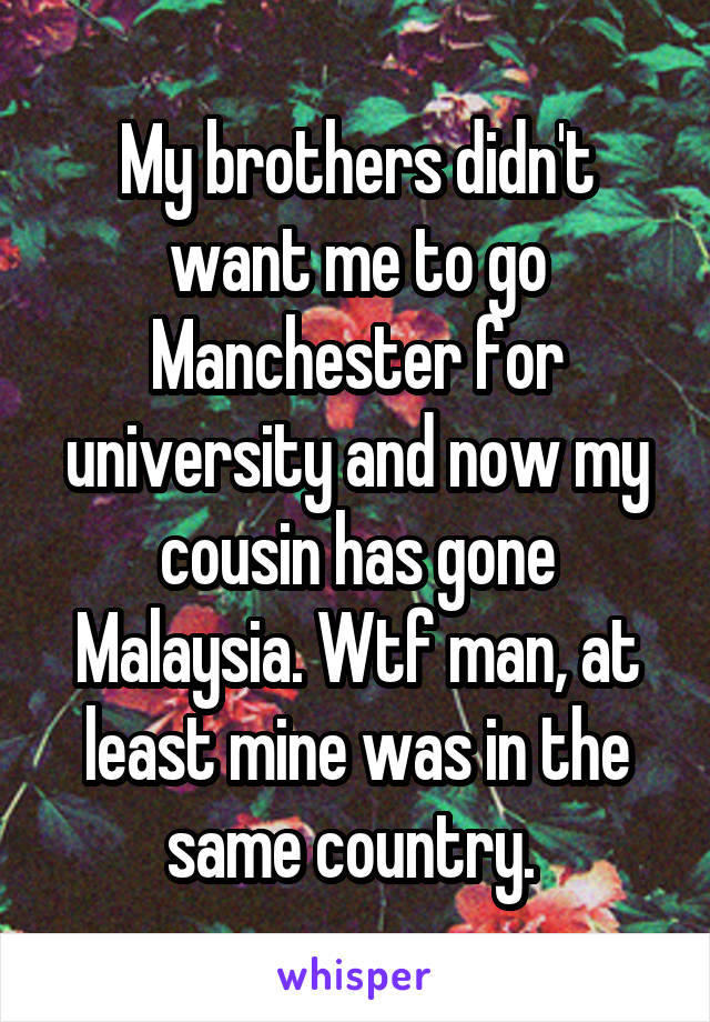 My brothers didn't want me to go Manchester for university and now my cousin has gone Malaysia. Wtf man, at least mine was in the same country. 