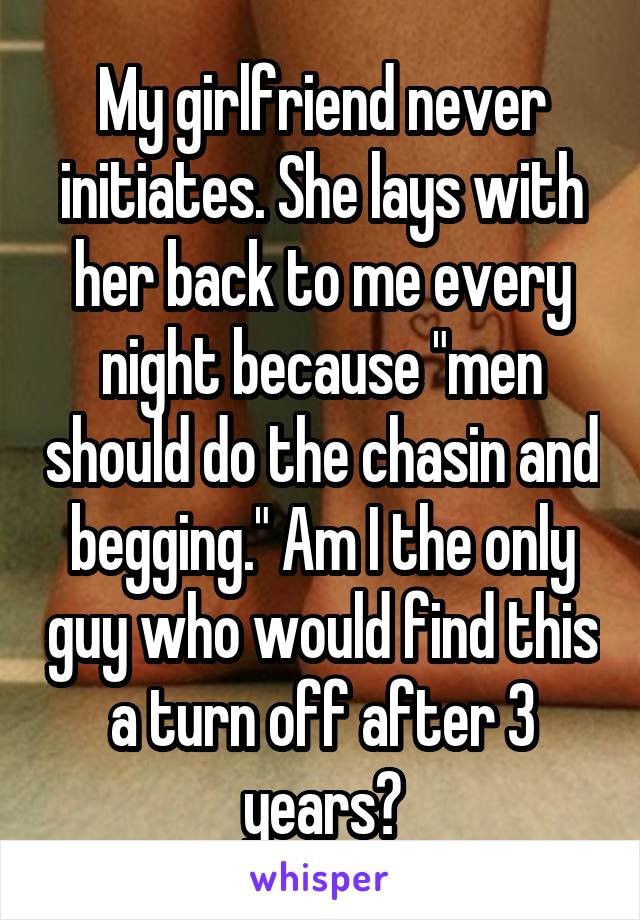 My girlfriend never initiates. She lays with her back to me every night because "men should do the chasin and begging." Am I the only guy who would find this a turn off after 3 years?