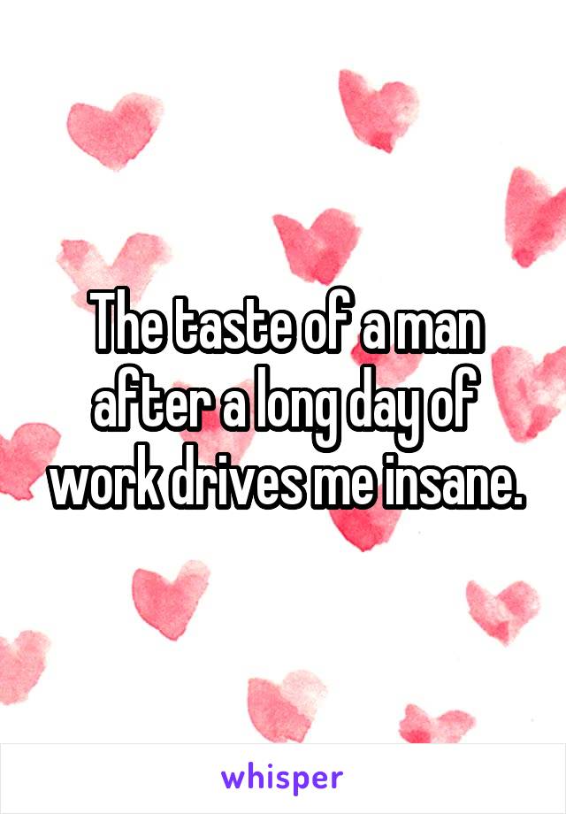 The taste of a man after a long day of work drives me insane.