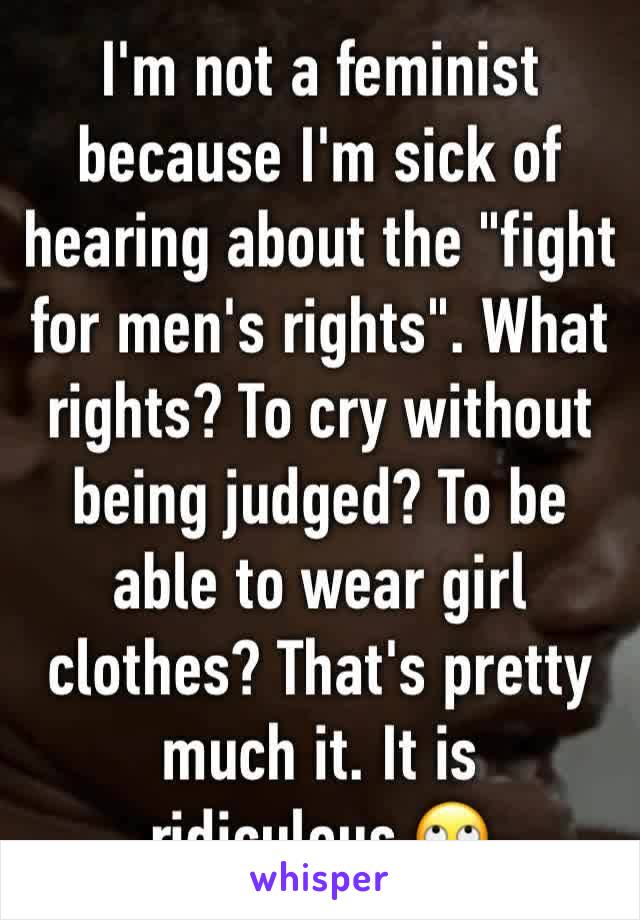 I'm not a feminist because I'm sick of hearing about the "fight for men's rights". What rights? To cry without being judged? To be able to wear girl clothes? That's pretty much it. It is ridiculous.🙄