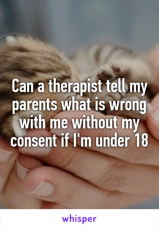 Can a therapist tell my parents what is wrong with me without my consent if I'm under 18