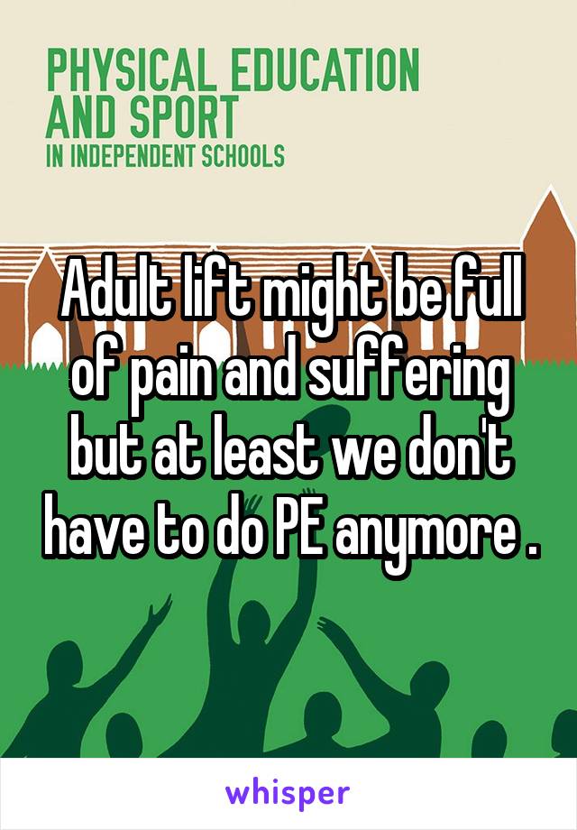 Adult lift might be full of pain and suffering but at least we don't have to do PE anymore .