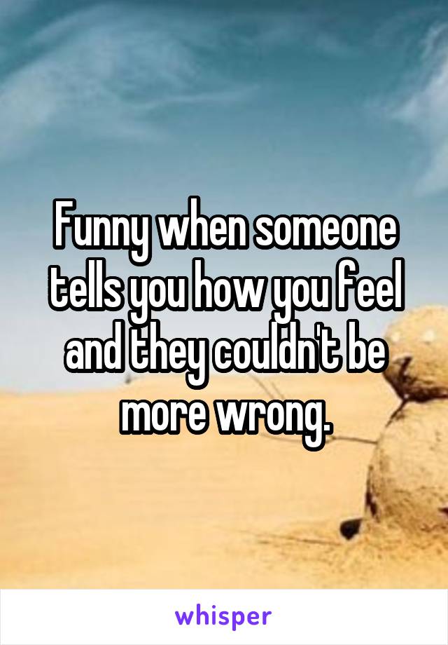 Funny when someone tells you how you feel and they couldn't be more wrong.