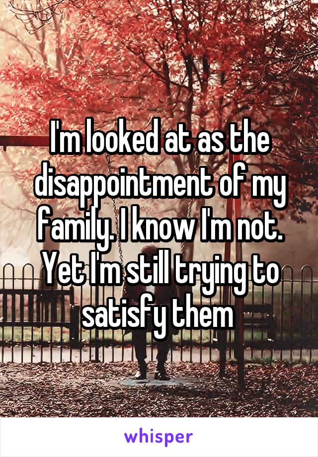 I'm looked at as the disappointment of my family. I know I'm not. Yet I'm still trying to satisfy them 