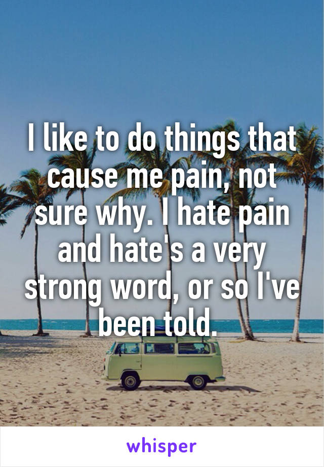 I like to do things that cause me pain, not sure why. I hate pain and hate's a very strong word, or so I've been told. 