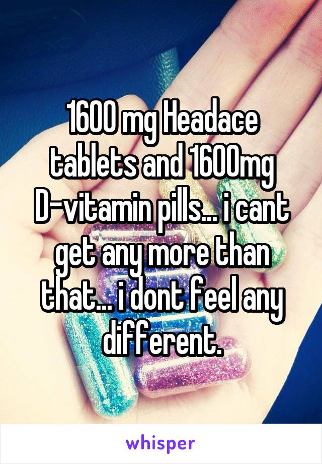 1600 mg Headace tablets and 1600mg D-vitamin pills... i cant get any more than that... i dont feel any different.